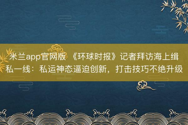 米兰app官网版 《环球时报》记者拜访海上缉私一线：私运神态逼迫创新，打击技巧不绝升级
