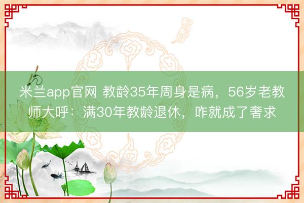 米兰app官网 教龄35年周身是病，56岁老教师大呼：满30年教龄退休，咋就成了奢求