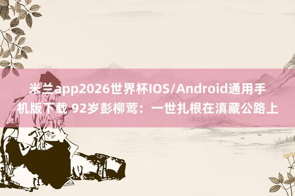 米兰app2026世界杯IOS/Android通用手机版下载 92岁彭柳莺:一世扎根在滇藏公路上