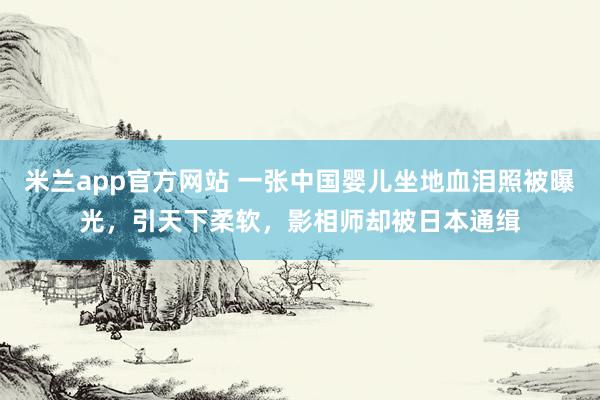米兰app官方网站 一张中国婴儿坐地血泪照被曝光,引天下柔软,影相师却被日本通缉