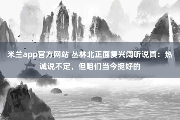 米兰app官方网站 丛林北正面复兴阔听说闻:热诚说不定,但咱们当今挺好的