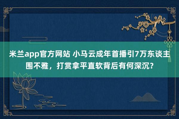 米兰app官方网站 小马云成年首播引7万东谈主围不雅,打赏拿平直软背后有何深沉?