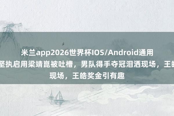 米兰app2026世界杯IOS/Android通用手机版下载 坚执启用梁靖崑被吐槽,男队得手夺冠泪洒现场,王皓奖金引有趣