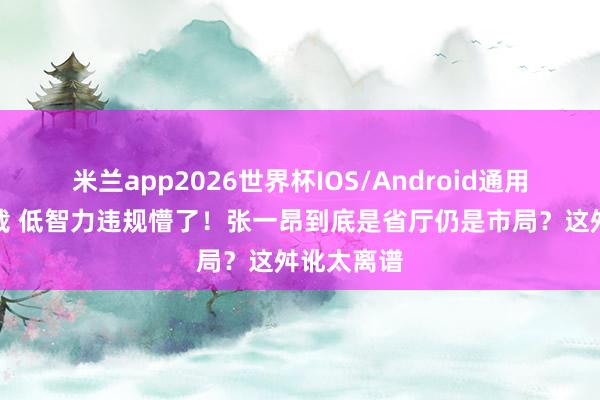 米兰app2026世界杯IOS/Android通用手机版下载 低智力违规懵了!张一昂到底是省厅仍是市局?这舛讹太离谱