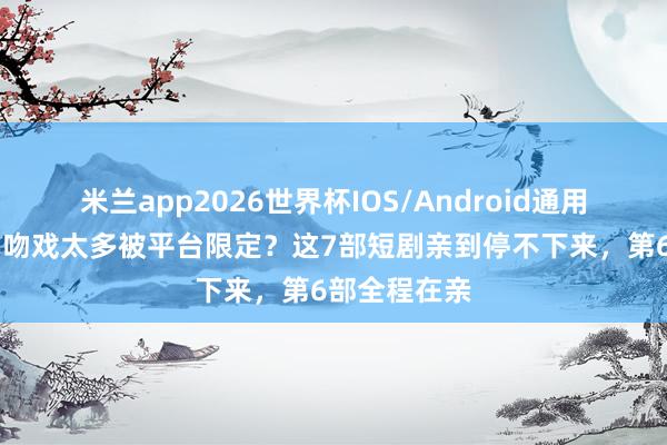 米兰app2026世界杯IOS/Android通用手机版下载 吻戏太多被平台限定？这7部短剧亲到停不下来，第6部全程在亲
