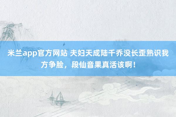 米兰app官方网站 夫妇天成陆千乔没长歪熟识我方争脸,段仙音果真活该啊!
