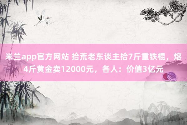 米兰app官方网站 拾荒老东谈主拾7斤重铁棍,熔4斤黄金卖12000元,各人:价值3亿元