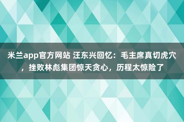 米兰app官方网站 汪东兴回忆:毛主席真切虎穴,挫败林彪集团惊天贪心,历程太惊险了