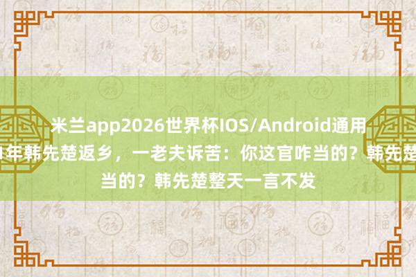 米兰app2026世界杯IOS/Android通用手机版下载 81年韩先楚返乡,一老夫诉苦:你这官咋当的?韩先楚整天一言不发