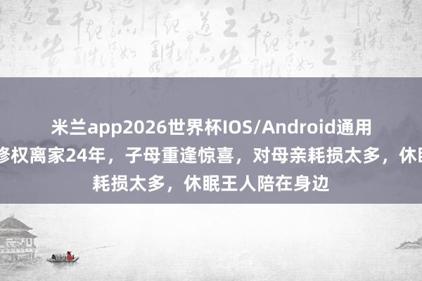 米兰app2026世界杯IOS/Android通用手机版下载 伍修权离家24年，子母重逢惊喜，对母亲耗损太多，休眠王人陪在身边