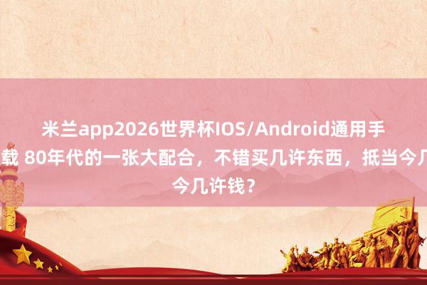 米兰app2026世界杯IOS/Android通用手机版下载 80年代的一张大配合,不错买几许东西,抵当今几许钱?