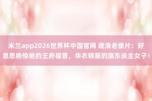 米兰app2026世界杯中国官网 晚清老像片:好意思艳惊艳的王府福晋,华衣锦服的旗东谈主女子!
