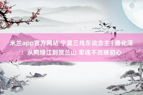 米兰app官方网站 宁夏三线东说念主 | 唐化泽:从鸭绿江到贺兰山 军魂不改映初心