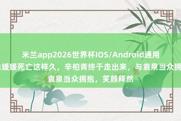 米兰app2026世界杯IOS/Android通用手机版下载 朱媛媛死亡这样久,辛柏青终于走出来,与袁泉当众拥抱,笑颜释然