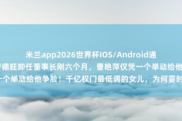 米兰app2026世界杯IOS/Android通用手机版下载 没念念到，曹德旺卸任董事长刚六个月，曹艳萍仅凭一个举动给他争脸！千亿权门最低调的女儿，为何霎时站上宇宙之巅？
