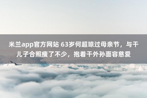 米兰app官方网站 63岁何超琼过母亲节,与干儿子合照瘦了不少,抱着干外孙面容慈爱