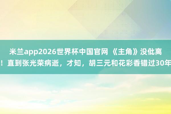 米兰app2026世界杯中国官网 《主角》没仳离!直到张光荣病逝,才知,胡三元和花彩香错过30年