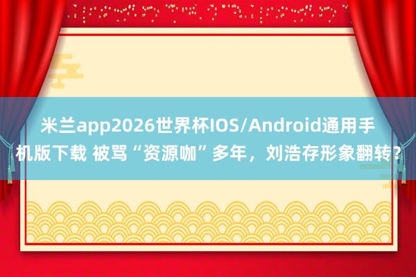 米兰app2026世界杯IOS/Android通用手机版下载 被骂“资源咖”多年,刘浩存形象翻转?