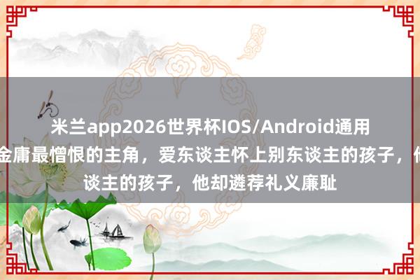 米兰app2026世界杯IOS/Android通用手机版下载 他是金庸最憎恨的主角,爱东谈主怀上别东谈主的孩子,他却遴荐礼义廉耻