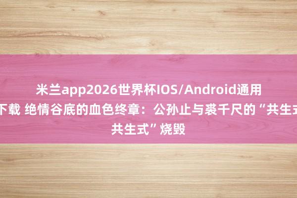 米兰app2026世界杯IOS/Android通用手机版下载 绝情谷底的血色终章：公孙止与裘千尺的“共生式”烧毁