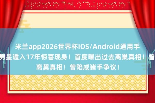 米兰app2026世界杯IOS/Android通用手机版下载 TVB男星遁入17年惊喜现身!首度曝出过去离巢真相!曾陷咸猪手争议!