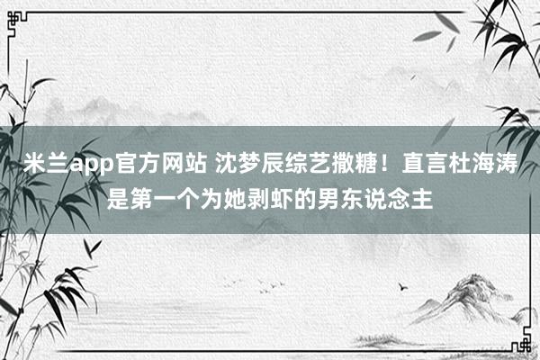 米兰app官方网站 沈梦辰综艺撒糖!直言杜海涛是第一个为她剥虾的男东说念主