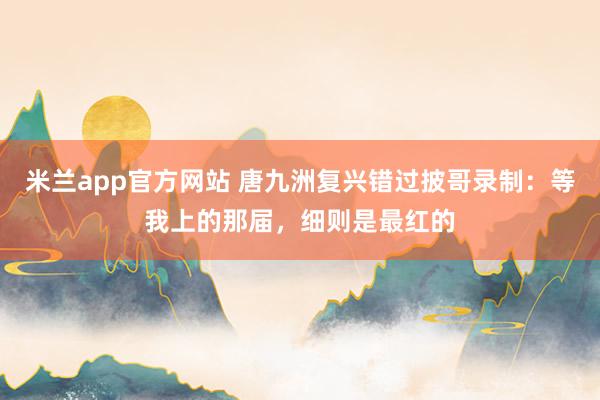 米兰app官方网站 唐九洲复兴错过披哥录制:等我上的那届,细则是最红的