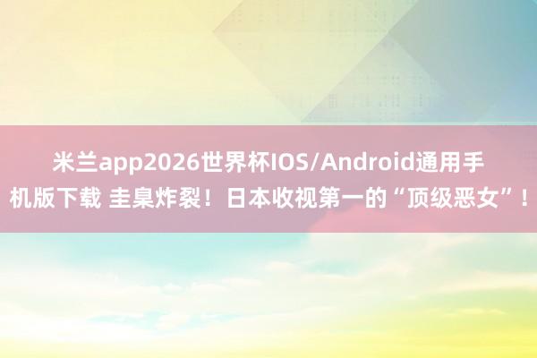 米兰app2026世界杯IOS/Android通用手机版下载 圭臬炸裂!日本收视第一的“顶级恶女”!