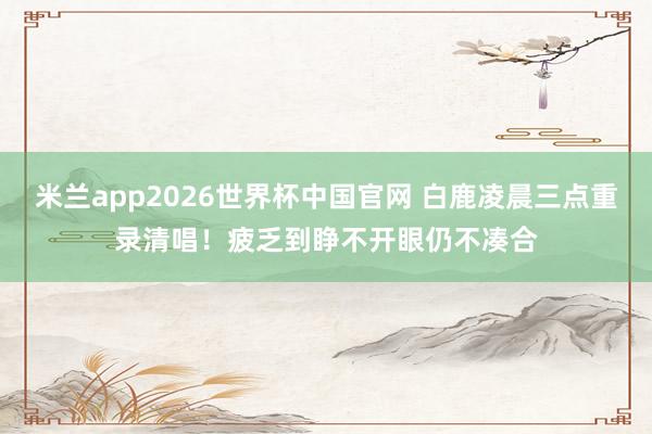 米兰app2026世界杯中国官网 白鹿凌晨三点重录清唱!疲乏到睁不开眼仍不凑合
