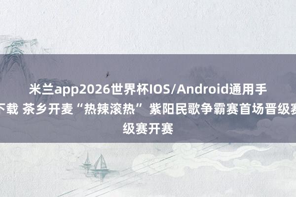 米兰app2026世界杯IOS/Android通用手机版下载 茶乡开麦“热辣滚热” 紫阳民歌争霸赛首场晋级赛开赛