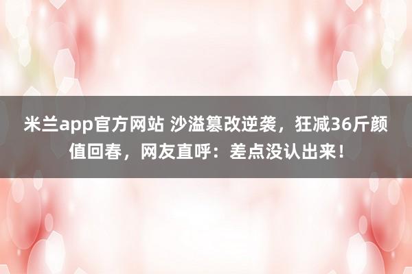 米兰app官方网站 沙溢篡改逆袭,狂减36斤颜值回春,网友直呼:差点没认出来!
