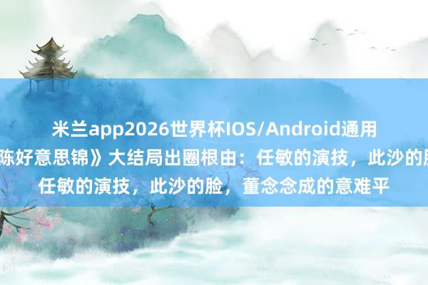米兰app2026世界杯IOS/Android通用手机版下载 36集《良陈好意思锦》大结局出圈根由:任敏的演技,此沙的脸,董念念成的意难平