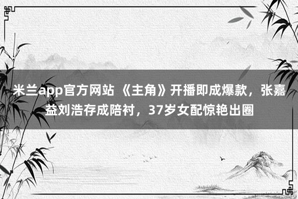 米兰app官方网站 《主角》开播即成爆款,张嘉益刘浩存成陪衬,37岁女配惊艳出圈