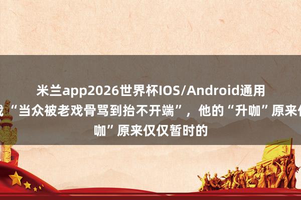 米兰app2026世界杯IOS/Android通用手机版下载 “当众被老戏骨骂到抬不开端”，他的“升咖”原来仅仅暂时的