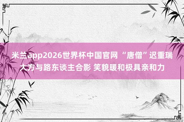 米兰app2026世界杯中国官网 “唐僧”迟重瑞大方与路东谈主合影 笑貌暖和极具亲和力