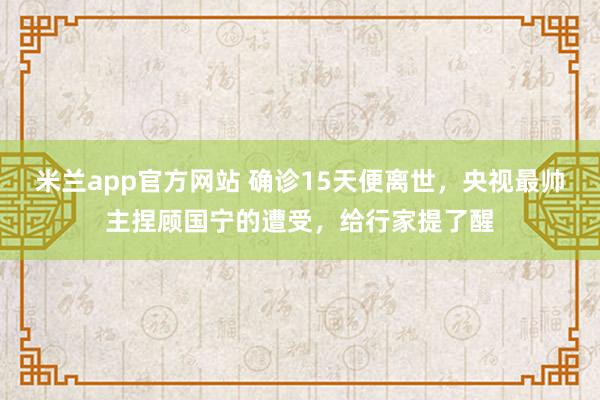 米兰app官方网站 确诊15天便离世,央视最帅主捏顾国宁的遭受,给行家提了醒