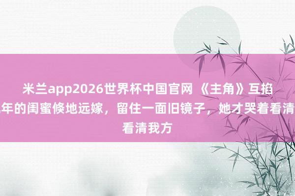 米兰app2026世界杯中国官网 《主角》互掐十几年的闺蜜倏地远嫁,留住一面旧镜子,她才哭着看清我方