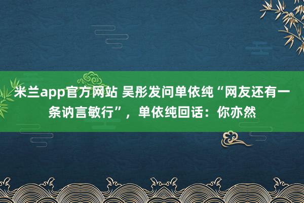 米兰app官方网站 吴彤发问单依纯“网友还有一条讷言敏行”,单依纯回话:你亦然