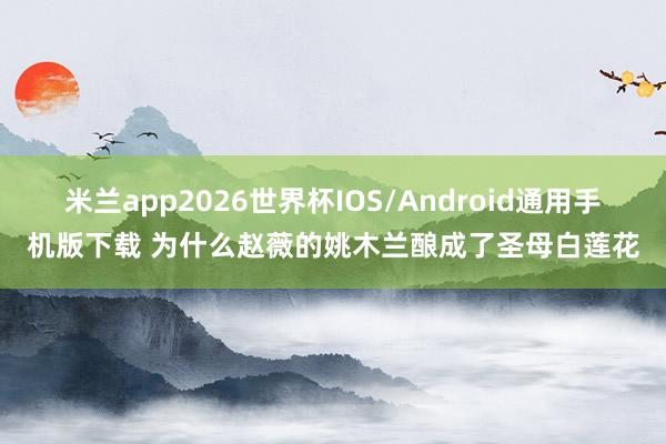 米兰app2026世界杯IOS/Android通用手机版下载 为什么赵薇的姚木兰酿成了圣母白莲花