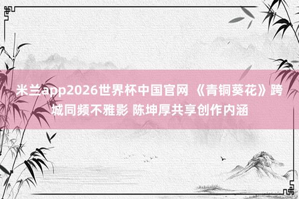 米兰app2026世界杯中国官网 《青铜葵花》跨城同频不雅影 陈坤厚共享创作内涵