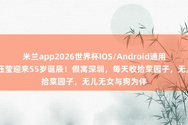 米兰app2026世界杯IOS/Android通用手机版下载 杨钰莹迎来55岁诞辰!假寓深圳,每天收拾菜园子,无儿无女与狗为伴