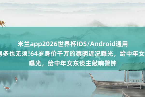 米兰app2026世界杯IOS/Android通用手机版下载 钱再多也无须!64岁身价千万的蔡明近况曝光,给中年女东谈主敲响警钟
