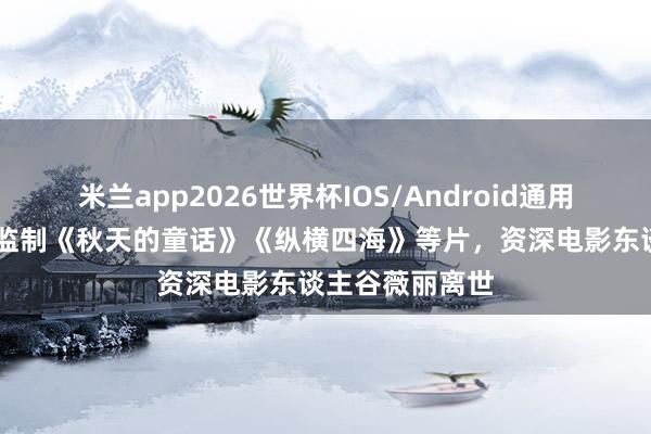 米兰app2026世界杯IOS/Android通用手机版下载 曾监制《秋天的童话》《纵横四海》等片，资深电影东谈主谷薇丽离世