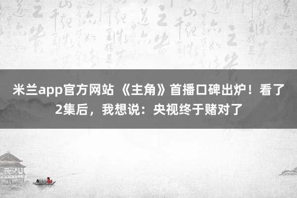 米兰app官方网站 《主角》首播口碑出炉!看了2集后,我想说:央视终于赌对了