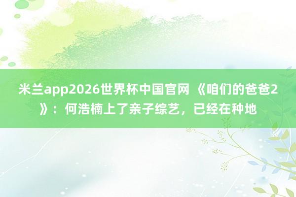 米兰app2026世界杯中国官网 《咱们的爸爸2》：何浩楠上了亲子综艺，已经在种地