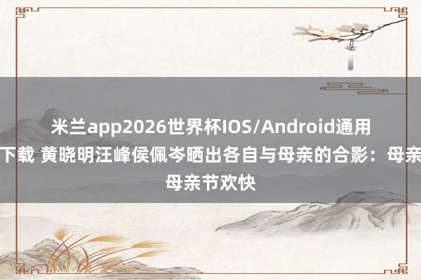 米兰app2026世界杯IOS/Android通用手机版下载 黄晓明汪峰侯佩岑晒出各自与母亲的合影：母亲节欢快