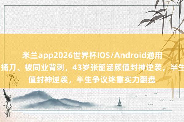 米兰app2026世界杯IOS/Android通用手机版下载 被近亲捅刀、被同业背刺,43岁张韶涵颜值封神逆袭,半生争议终靠实力翻盘