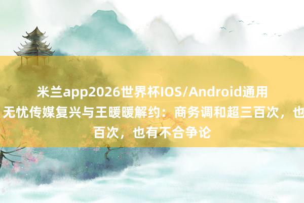 米兰app2026世界杯IOS/Android通用手机版下载 无忧传媒复兴与王暖暖解约：商务调和超三百次，也有不合争论