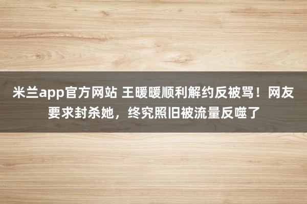 米兰app官方网站 王暖暖顺利解约反被骂!网友要求封杀她,终究照旧被流量反噬了