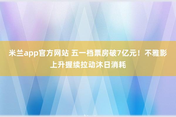 米兰app官方网站 五一档票房破7亿元!不雅影上升握续拉动沐日消耗